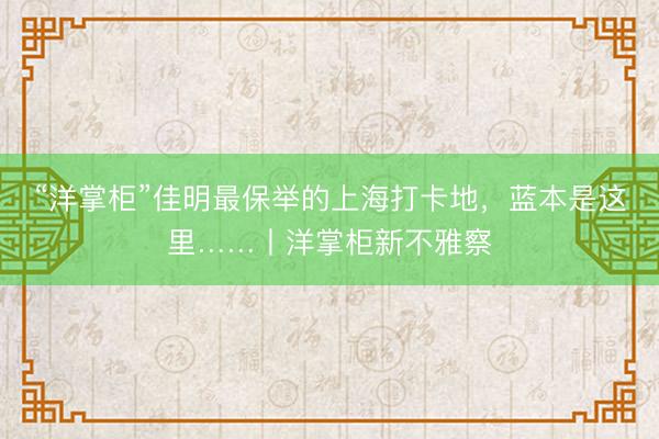 “洋掌柜”佳明最保举的上海打卡地，蓝本是这里……丨洋掌柜新不雅察