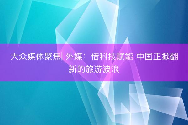 大众媒体聚焦| 外媒：借科技赋能 中国正掀翻新的旅游波浪
