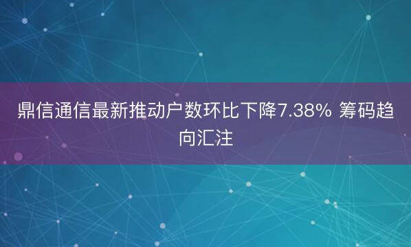鼎信通信最新推动户数环比下降7.38% 筹码趋向汇注