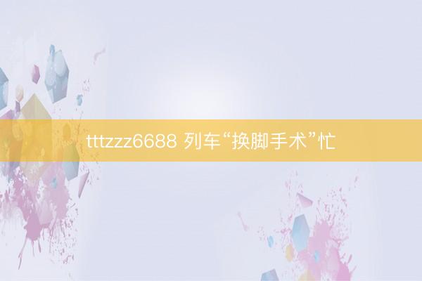 tttzzz6688 列车“换脚手术”忙