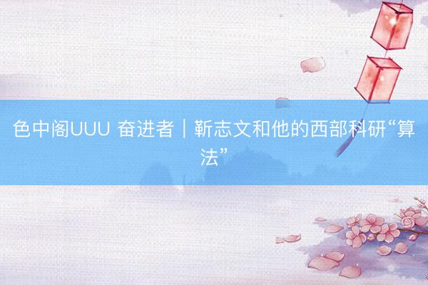 色中阁UUU 奋进者｜靳志文和他的西部科研“算法”
