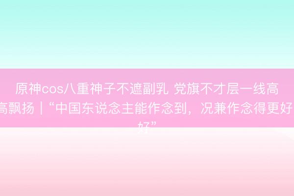 原神cos八重神子不遮副乳 党旗不才层一线高高飘扬｜“中国东说念主能作念到，况兼作念得更好”