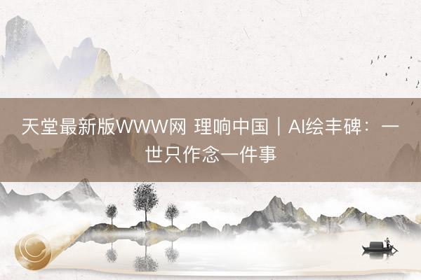 天堂最新版WWW网 理响中国｜AI绘丰碑：一世只作念一件事