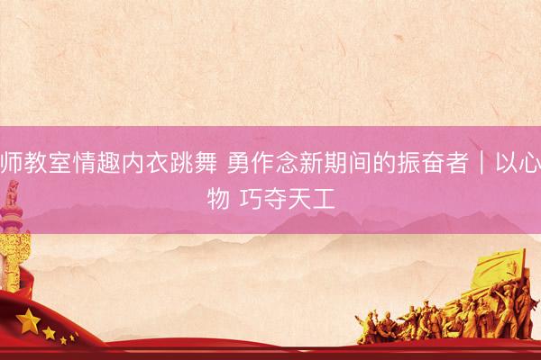 老师教室情趣内衣跳舞 勇作念新期间的振奋者｜以心琢物 巧夺天工