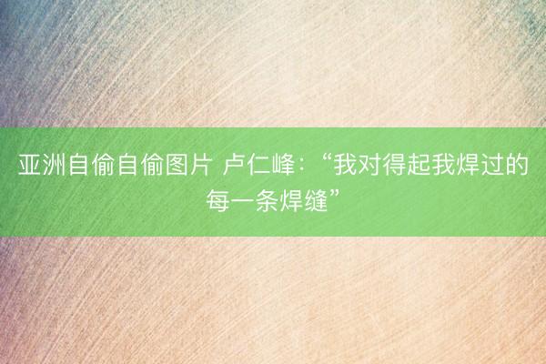 亚洲自偷自偷图片 卢仁峰：“我对得起我焊过的每一条焊缝”