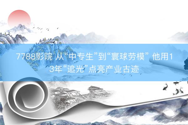 7788影院 从“中专生”到“寰球劳模” 他用13年“追光”点亮产业古迹
