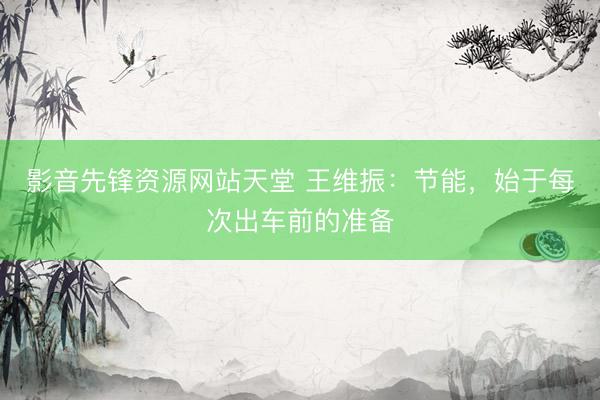 影音先锋资源网站天堂 王维振：节能，始于每次出车前的准备