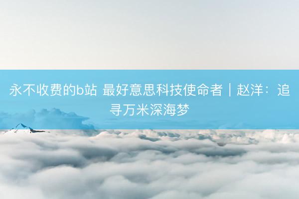 永不收费的b站 最好意思科技使命者｜赵洋：追寻万米深海梦