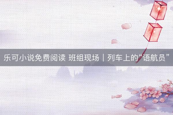乐可小说免费阅读 班组现场｜列车上的“语航员”