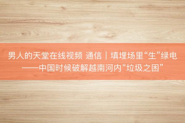男人的天堂在线视频 通信｜填埋场里“生”绿电——中国时候破解越南河内“垃圾之困”