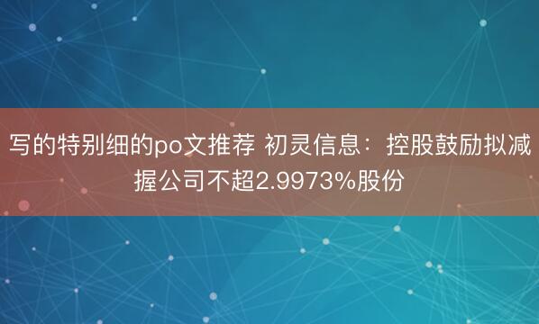 写的特别细的po文推荐 初灵信息：控股鼓励拟减握公司不超2.9973%股份