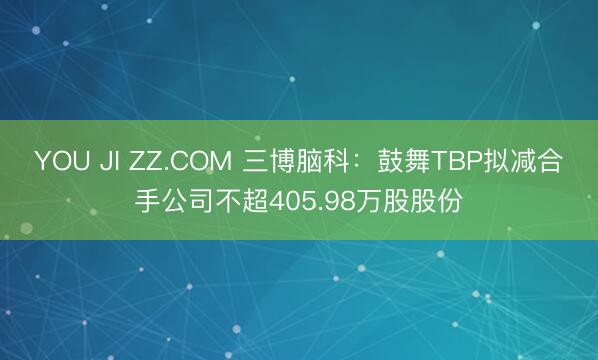 YOU JI ZZ.COM 三博脑科：鼓舞TBP拟减合手公司不超405.98万股股份