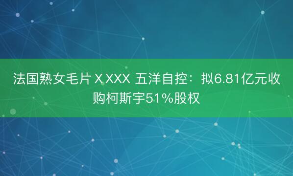 法国熟女毛片ⅩXXX 五洋自控：拟6.81亿元收购柯斯宇51%股权