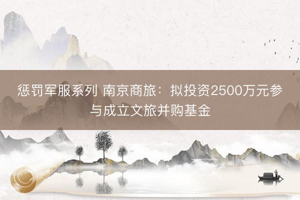 惩罚军服系列 南京商旅：拟投资2500万元参与成立文旅并购基金
