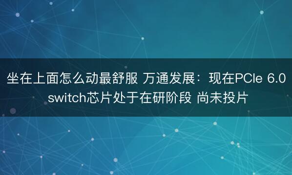 坐在上面怎么动最舒服 万通发展：现在PCIe 6.0 switch芯片处于在研阶段 尚未投片