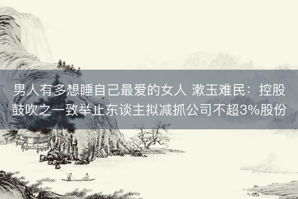 男人有多想睡自己最爱的女人 漱玉难民：控股鼓吹之一致举止东谈主拟减抓公司不超3%股份