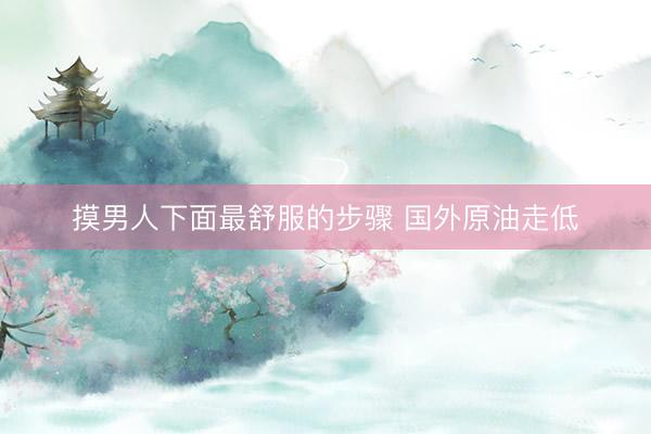 摸男人下面最舒服的步骤 国外原油走低