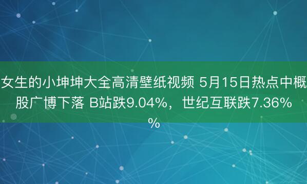 女生的小坤坤大全高清壁纸视频 5月15日热点中概股广博下落 B站跌9.04%，世纪互联跌7.36%