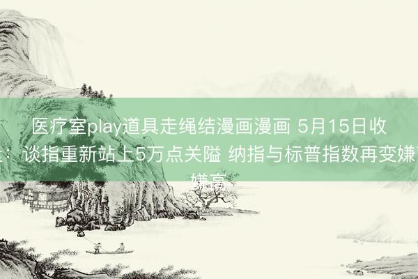 医疗室play道具走绳结漫画漫画 5月15日收盘：谈指重新站上5万点关隘 纳指与标普指数再变嫌高