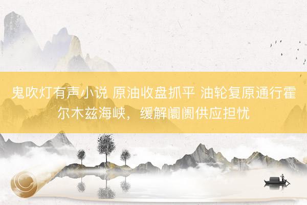 鬼吹灯有声小说 原油收盘抓平 油轮复原通行霍尔木兹海峡，缓解阛阓供应担忧