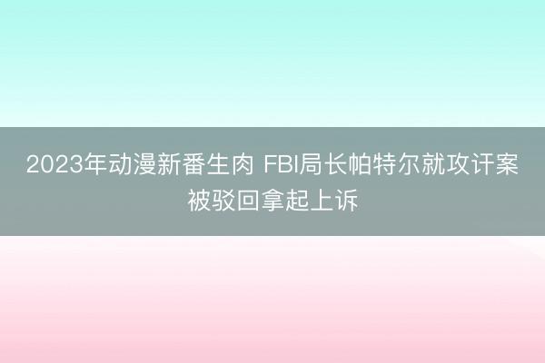 2023年动漫新番生肉 FBI局长帕特尔就攻讦案被驳回拿起上诉