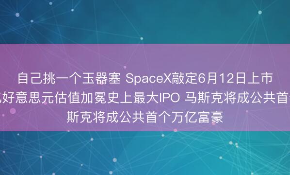 自己挑一个玉器塞 SpaceX敲定6月12日上市!1.77万亿好意思元估值加冕史上最大IPO 马斯克将成公共首个万亿富豪