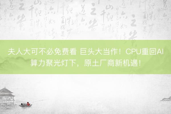 夫人大可不必免费看 巨头大当作！CPU重回AI算力聚光灯下，原土厂商新机遇！