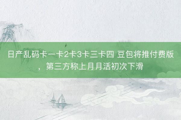 日产乱码卡一卡2卡3卡三卡四 豆包将推付费版，第三方称上月月活初次下滑