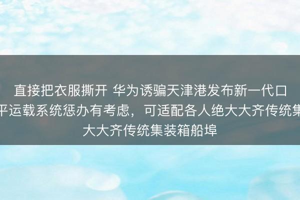 直接把衣服撕开 华为诱骗天津港发布新一代口岸智能水平运载系统惩办有考虑，可适配各人绝大大齐传统集装箱船埠