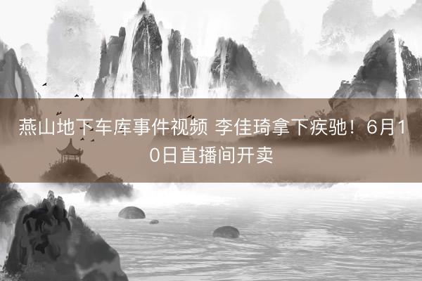 燕山地下车库事件视频 李佳琦拿下疾驰！6月10日直播间开卖