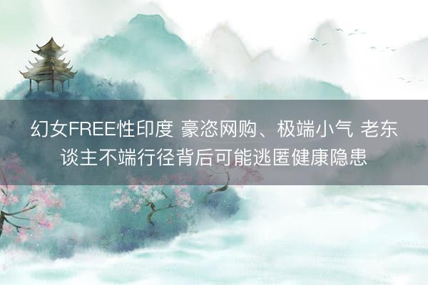 幻女FREE性印度 豪恣网购、极端小气 老东谈主不端行径背后可能逃匿健康隐患