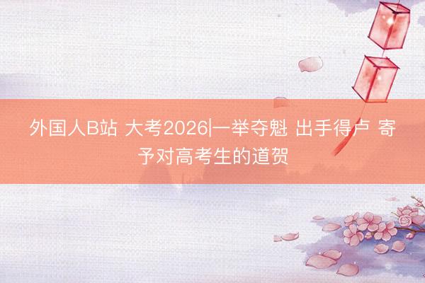 外国人B站 大考2026|一举夺魁 出手得卢 寄予对高考生的道贺