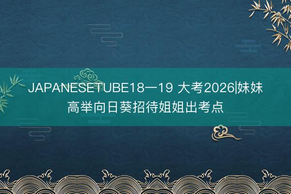 JAPANESETUBE18一19 大考2026|妹妹高举向日葵招待姐姐出考点