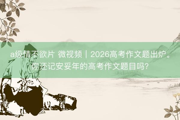 a级情不欲片 微视频｜2026高考作文题出炉。你还记安妥年的高考作文题目吗？
