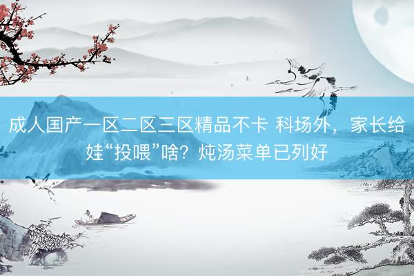 成人国产一区二区三区精品不卡 科场外，家长给娃“投喂”啥？炖汤菜单已列好