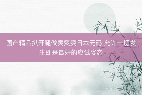 国产精品扒开腿做爽爽爽日本无码 允许一切发生即是最好的应试姿态