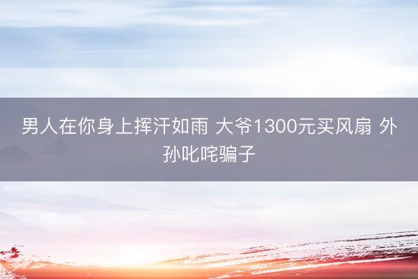 男人在你身上挥汗如雨 大爷1300元买风扇 外孙叱咤骗子