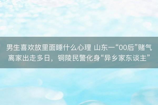 男生喜欢放里面睡什么心理 山东一“00后”赌气离家出走多日，铜陵民警化身“异乡家东谈主”
