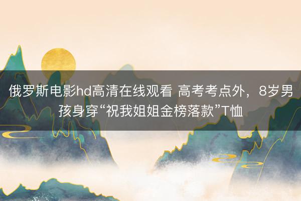 俄罗斯电影hd高清在线观看 高考考点外，8岁男孩身穿“祝我姐姐金榜落款”T恤