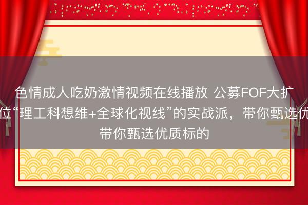 色情成人吃奶激情视频在线播放 公募FOF大扩容!一位“理工科想维+全球化视线”的实战派,带你甄选优质标的