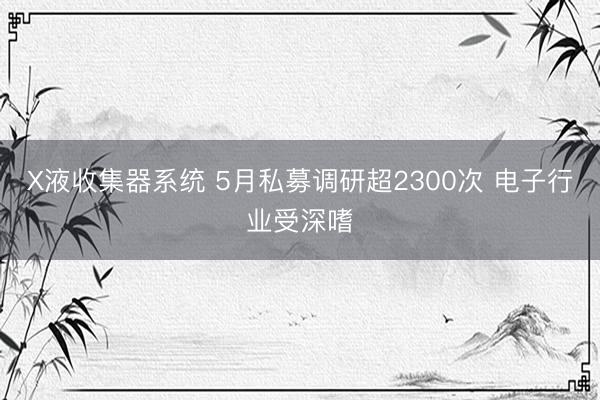 X液收集器系统 5月私募调研超2300次 电子行业受深嗜