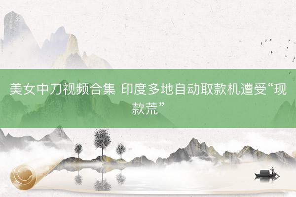 美女中刀视频合集 印度多地自动取款机遭受“现款荒”