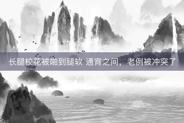 长腿校花被啪到腿软 通宵之间，老例被冲突了