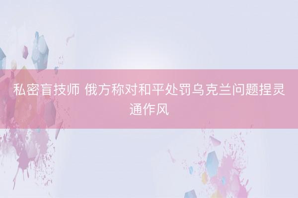 私密盲技师 俄方称对和平处罚乌克兰问题捏灵通作风