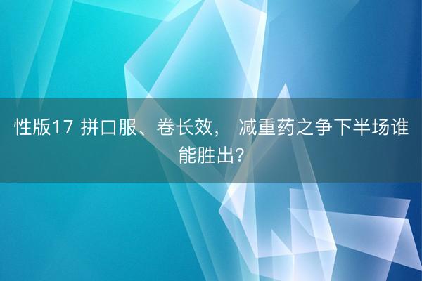 性版17 拼口服、卷长效， 减重药之争下半场谁能胜出？