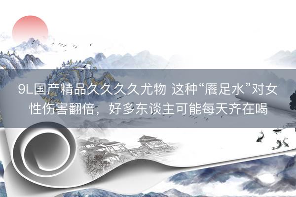 9L国产精品久久久久尤物 这种“餍足水”对女性伤害翻倍，好多东谈主可能每天齐在喝