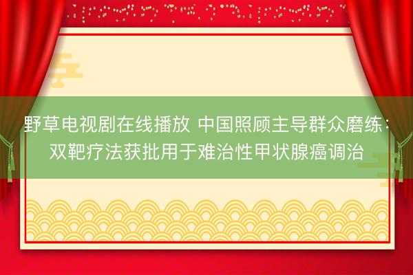 野草电视剧在线播放 中国照顾主导群众磨练：双靶疗法获批用于难治性甲状腺癌调治
