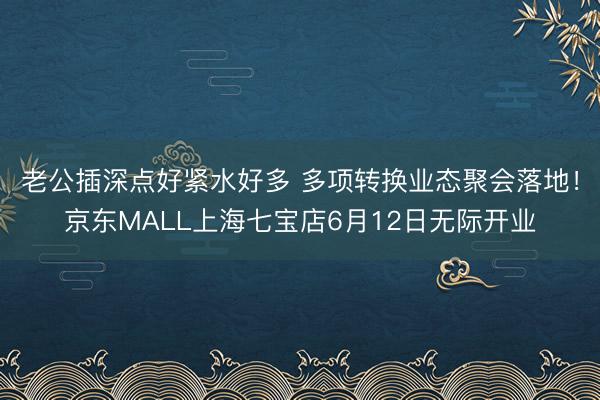 老公插深点好紧水好多 多项转换业态聚会落地！京东MALL上海七宝店6月12日无际开业