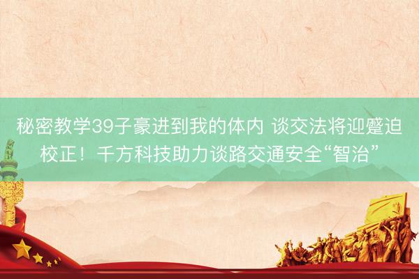 秘密教学39子豪进到我的体内 谈交法将迎蹙迫校正！千方科技助力谈路交通安全“智治”