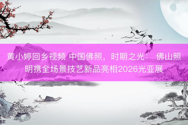 黄小婷回乡视频 中国佛照，时期之光： 佛山照明携全场景技艺新品亮相2026光亚展